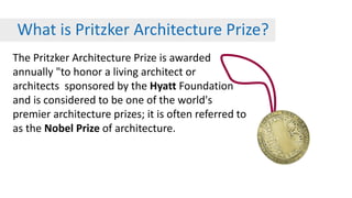 What is Pritzker Architecture Prize?
The Pritzker Architecture Prize is awarded
annually "to honor a living architect or
architects sponsored by the Hyatt Foundation
and is considered to be one of the world's
premier architecture prizes; it is often referred to
as the Nobel Prize of architecture.
 