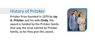 History of Pritzker
Pritzker Prize founded in 1979 by Jay
A. Pritzker and his wife Cindy, the
award is funded by the Pritzker family
that way the prize named by Pritzker
family, so far they give this award.
 