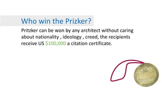 Who win the Prizker?
Pritzker can be won by any architect without caring
about nationality , ideology , creed, the recipients
receive US $100,000 a citation certificate.
 