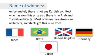 Name of winners:
unfortunately there is not any Kurdish architect
who has won this prize also there is no Arab and
Turkish architects . Most of winner are American
architects, architects got this Prize from:
Germany
Japan
France
United KingdomBrazil
 