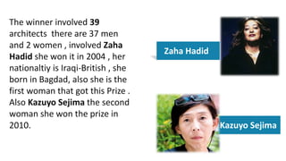 The winner involved 39
architects there are 37 men
and 2 women , involved Zaha
Hadid she won it in 2004 , her
nationaltiy is Iraqi-British , she
born in Bagdad, also she is the
first woman that got this Prize .
Also Kazuyo Sejima the second
woman she won the prize in
2010.
Zaha Hadid
Kazuyo Sejima
 