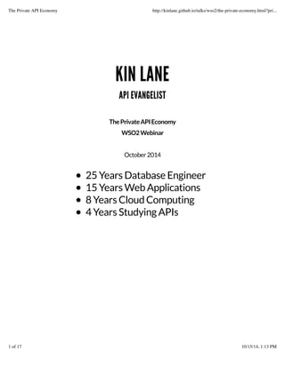 The Private API Economy http://kinlane.github.io/talks/wso2/the-private-economy.html?pri... 
KIN LANE 
API EVANGELIST 
The Private API Economy 
WSO2 Webinar 
October 2014 
25 Years Database Engineer 
15 Years Web Applications 
8 Years Cloud Computing 
4 Years Studying APIs 
1 of 17 10/15/14, 1:13 PM 
 