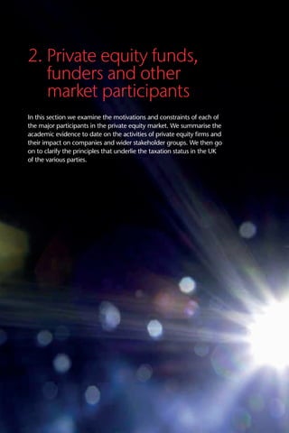 2. Private equity funds,
funders and other
market participants
In this section we examine the motivations and constraints of each of
the major participants in the private equity market. We summarise the
academic evidence to date on the activities of private equity firms and
their impact on companies and wider stakeholder groups. We then go
on to clarify the principles that underlie the taxation status in the UK
of the various parties.
 