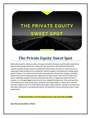 The Private Equity Sweet Spot
Noticeably, buying for selling cannot be a strategy to adopt for all-purpose work in public organizations.
When an already acquired business, it does not make sense that it will definitely benefited with
essential synergies of buyer’s business portfolio that already exists. Certainly, it is not the way for an
organization to get benefited from an acquisition whose key appeal is its prediction for lasting organic
growth. However, it has been seen by several private equity firms the business strategy is preferably
suited at that time for realizing onetime, opportunity for value creation from short to medium term,
buyers should take outright control and ownership. Most often, an opportunity arises that when a
business is not managed aggressively and same is the underperforming process. It has been seen that
most businesses are undervalued as their potential is not readily evident. In several cases, once the
necessary changes are done for achieving the value uplift usually made over a period of six to two years
and it does make sense to startup business owners for selling their venture and further move to newer
opportunities.
For More Information on Private Equity Services, Stay tuned with AlcorMNA!
How Private Equity Works: A Primer
 