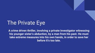 The Private Eye
A crime driven thriller, involving a private investigator witnessing
his younger sister’s abduction, by a man from his past. He must
take extreme measures into his own hands, in order to save her
before it’s too late.
 