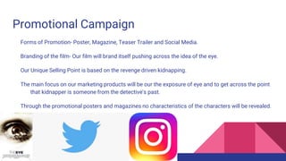 Promotional Campaign
Forms of Promotion- Poster, Magazine, Teaser Trailer and Social Media.
Branding of the film- Our film will brand itself pushing across the idea of the eye.
Our Unique Selling Point is based on the revenge driven kidnapping.
The main focus on our marketing products will be our the exposure of eye and to get across the point
that kidnapper is someone from the detective's past.
Through the promotional posters and magazines no characteristics of the characters will be revealed.
However there will be glimpses during the teaser trailer.
 