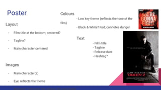 Poster
Layout
- Film title at the bottom; centered?
- Tagline?
- Main character centered
Images
- Main character(s)
- Eye; reflects the theme
Colours
- Low key theme (reflects the tone of the
film)
- Black & White? Red; connotes danger
Text
- Film title
- Tagline
- Release date
- Hashtag?
 