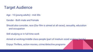 Target Audience
Age - 15 (young adults) - mid 30s
Gender - Both male and Female
Should also consider, race (Our film is aimed at all races), sexuality, education
and occupation
Still studying or in full time work
Aimed at working/middle class people (part of medium sized working family)
Enjoys Thrillers, action movies, crime/detective programs
 
