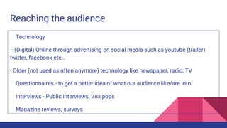 Reaching the audience
Technology
- (Digital) Online through advertising on social media such as youtube (trailer)
twitter, facebook etc…
- Older (not used as often anymore) technology like newspaper, radio, TV
Questionnaires - to get a better idea of what our audience like/are into
Interviews - Public interviews, Vox pops
Magazine reviews, surveys
 