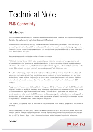 QWB 1237
Technical Note
PMN Connectivity
Introduction
The Private Mobile Network GSM solution is an amalgamation of both hardware and software technologies
that allow the deployment of a private and secure GSM network.
This document outlines the IP network architecture behind the GSM network and the various methods of
connectivity and backhaul available as well as considerations that must be taken when designing a new or
deploying onto an existing IP network infrastructure. It is assumed that the reader has an understanding of
basic IP networking principles.
A GSM network must consist of a number of core components:
A Mobile Switching Centre (MSC) is the core intelligence within the network and is responsible for call
routing/switching, both internally on the network and also for outbound communication, and network and
subscriber authorisation and registration. It also must coordinate signalling between other key components
on the GSM network and other externally connected devices (PABX/Gateways etc).
The MSC works in conjunction with its Home Location Register (HLR) which is effectively a database of
subscriber information. Within PMN the HLR can act as a register for “home” subscribers or it can have a
dual role as a Visitor Location Register (VLR) which, when connected to another GSM network, can hold
information for other network subscribers that are allowed to transiently “roam” onto the private GSM
network.
Also present in the network is the Base Station Subsystem (BSS). In the case of a private GSM solution this
generally consists of two parts; hardware GSM cells (base stations) that physically transmit the GSM signal
to the handset and a separate software Base Station Controller (BSC) application that controls and
coordinates those cells. As private GSM networks tend to be deployed in localised environments typically a
single BSC is required however, as the size of the cell network increases, there may the need for a number
of separate BSC entities to each control a specific cell groups.
GSM network functionality, such as SMS and GPRS data, require other network components in order to be
available.
The Short Message Service Centre (SMSC) works alongside the MSC to provide SMS delivery across the
network for local network subscribers and the ability to transmit data across the GSM network requires the
use of a GPRS Support Node (GSN). Connectivity of both will be discussed later in this document.
 