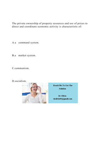 The private ownership of property resources and use of prices to
direct and coordinate economic activity is characteristic of:
A.a command system.
B.a market system.
C.communism.
D.socialism.
 