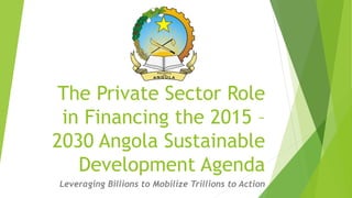The Private Sector Role
in Financing the 2015 –
2030 Angola Sustainable
Development Agenda
Leveraging Billions to Mobilize Trillions to Action
 