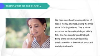 TAKING CARE OF THE ELDERLY
We hear many heart breaking stories of
lack of money, and food, during the times
of the COVID pandemic. This is all the
more true for the underprivileged elderly
folk. One has to understand that well-
being of the elderly involves paying
careful attention to their social, emotional
and physical needs
 