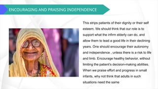 ENCOURAGING AND PRAISING INDEPENDENCE
This strips patients of their dignity or their self
esteem. We should think that our role is to
support what the infirm elderly can do, and
allow them to lead a good life in their declining
years. One should encourage their autonomy
and independence , unless there is a risk to life
and limb. Encourage healthy behavior, without
limiting the patient’s decision-making abilities.
When we praise effort and progress in small
infants, why not think that adults in such
situations need the same
 