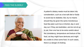 FEED THE ELDERLY
A patient’s dietary needs must be taken into
consideration, such as a low-salt diet or foods
to avoid due to diabetes. But, by no means
should they be given the same monotonous
food like plain curd rice or khichdi, day in and
day out. If they are bedridden, and do not sit up
to eat, then one has to be extra careful about
the consistency, temperature and texture of the
food, as they might have dentures and might
be unable to chew some food. In such cases,
there is a danger of choking
 