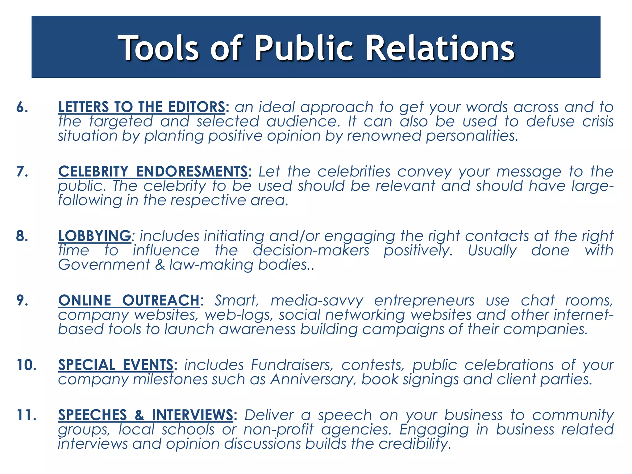 Tools of Public Relations
6.    LETTERS TO THE EDITORS: an ideal approach to get your words across and to
      the targeted and selected audience. It can also be used to defuse crisis
      situation by planting positive opinion by renowned personalities.

7.    CELEBRITY ENDORESMENTS: Let the celebrities convey your message to the
      public. The celebrity to be used should be relevant and should have large-
      following in the respective area.

8.    LOBBYING: includes initiating and/or engaging the right contacts at the right
      time to influence the decision-makers positively. Usually done with
      Government & law-making bodies..

9.    ONLINE OUTREACH: Smart, media-savvy entrepreneurs use chat rooms,
      company websites, web-logs, social networking websites and other internet-
      based tools to launch awareness building campaigns of their companies.

10.   SPECIAL EVENTS: includes Fundraisers, contests, public celebrations of your
      company milestones such as Anniversary, book signings and client parties.

11.   SPEECHES & INTERVIEWS: Deliver a speech on your business to community
      groups, local schools or non-profit agencies. Engaging in business related
      interviews and opinion discussions builds the credibility.
 