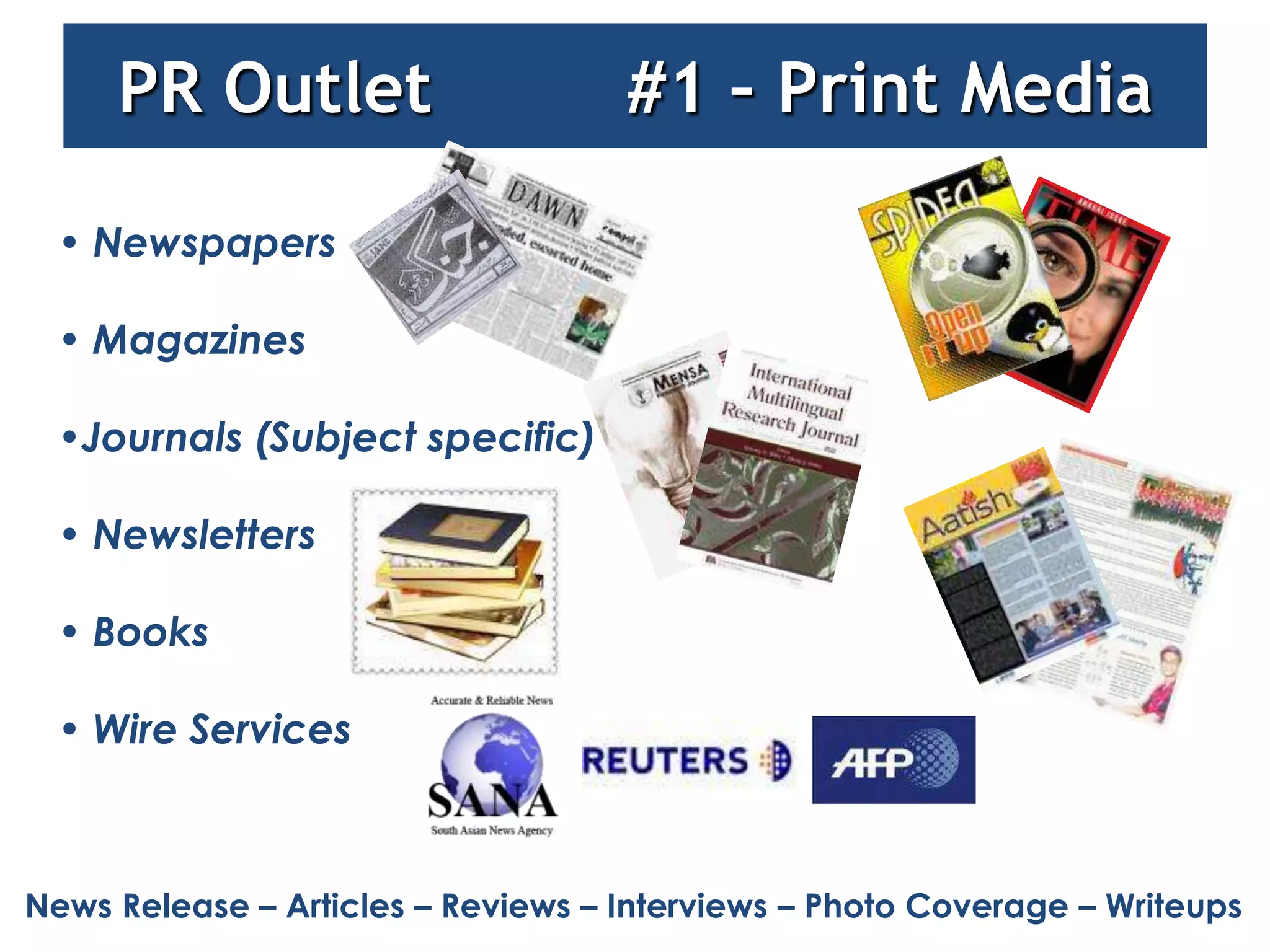 PR Outlet                      #1 – Print Media

 • Newspapers

 • Magazines

 •Journals (Subject specific)

 • Newsletters

 • Books

 • Wire Services



News Release – Articles – Reviews – Interviews – Photo Coverage – Writeups
 