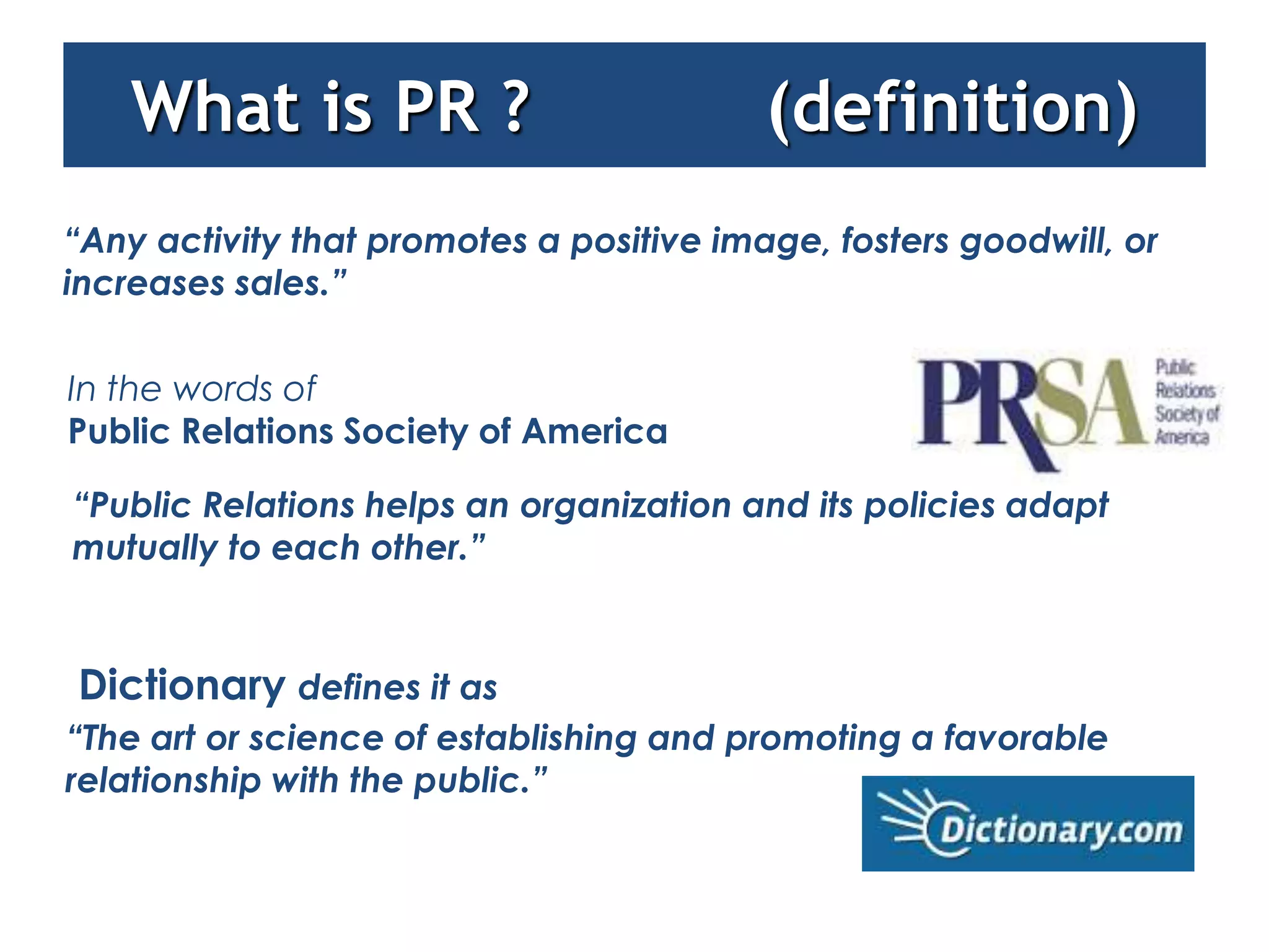 What is PR ?                          (definition)
“Any activity that promotes a positive image, fosters goodwill, or
increases sales.”

In the words of
Public Relations Society of America

“Public Relations helps an organization and its policies adapt
mutually to each other.”


Dictionary defines it as
“The art or science of establishing and promoting a favorable
relationship with the public.”
 