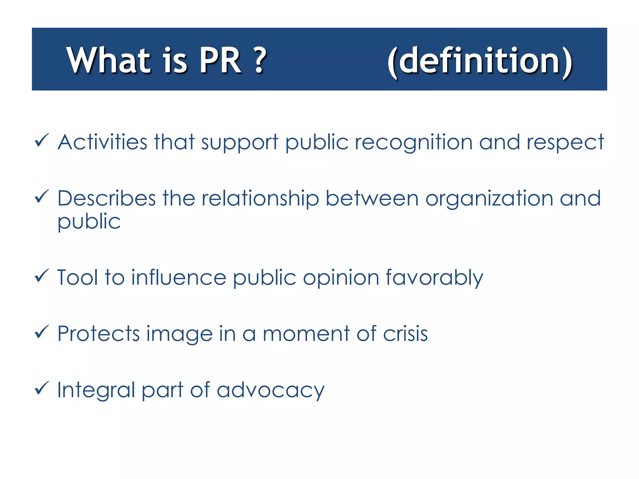 What is PR ?                   (definition)

 Activities that support public recognition and respect

 Describes the relationship between organization and
  public

 Tool to influence public opinion favorably

 Protects image in a moment of crisis

 Integral part of advocacy
 