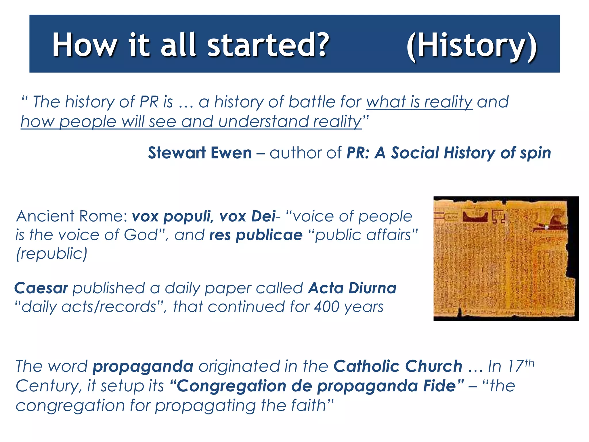 How it all started?                              (History)
“ The history of PR is … a history of battle for what is reality and
how people will see and understand reality”
                  Stewart Ewen – author of PR: A Social History of spin


Ancient Rome: vox populi, vox Dei- “voice of people
is the voice of God”, and res publicae “public affairs”
(republic)

Caesar published a daily paper called Acta Diurna
“daily acts/records”, that continued for 400 years


The word propaganda originated in the Catholic Church … In 17th
Century, it setup its “Congregation de propaganda Fide” – “the
congregation for propagating the faith”
 