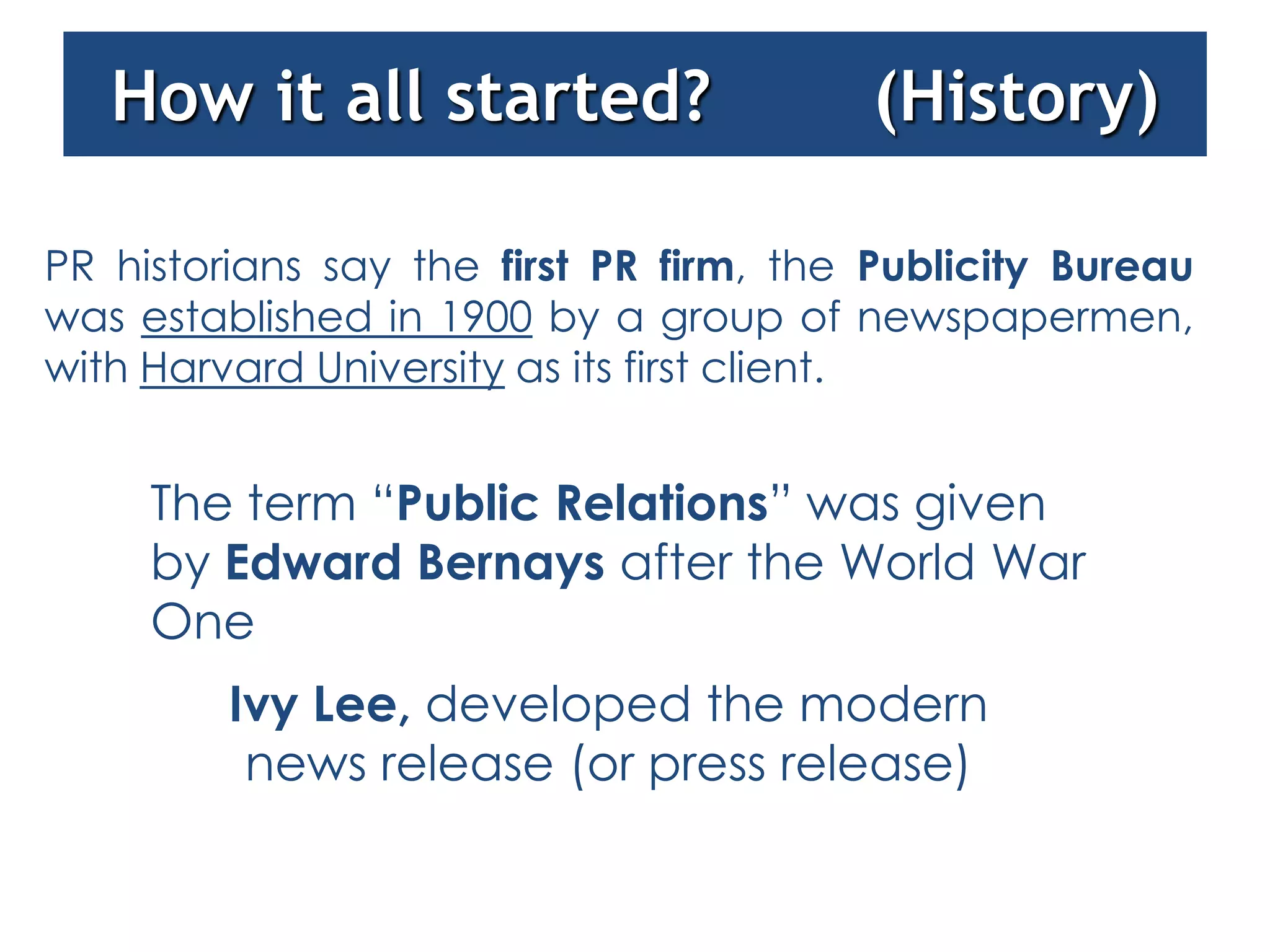 How it all started?                   (History)

PR historians say the first PR firm, the Publicity Bureau
was established in 1900 by a group of newspapermen,
with Harvard University as its first client.


     The term “Public Relations” was given
     by Edward Bernays after the World War
     One
         Ivy Lee, developed the modern
          news release (or press release)
 