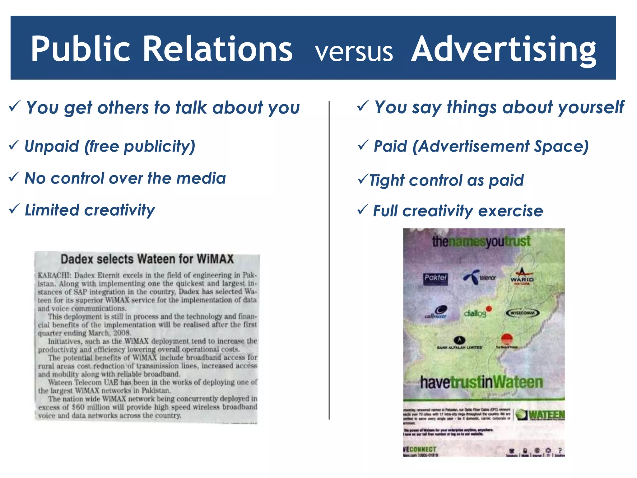 Public Relations versus Advertising
 You get others to talk about you    You say things about yourself

 Unpaid (free publicity)             Paid (Advertisement Space)

 No control over the media          Tight control as paid
 Limited creativity                  Full creativity exercise
 