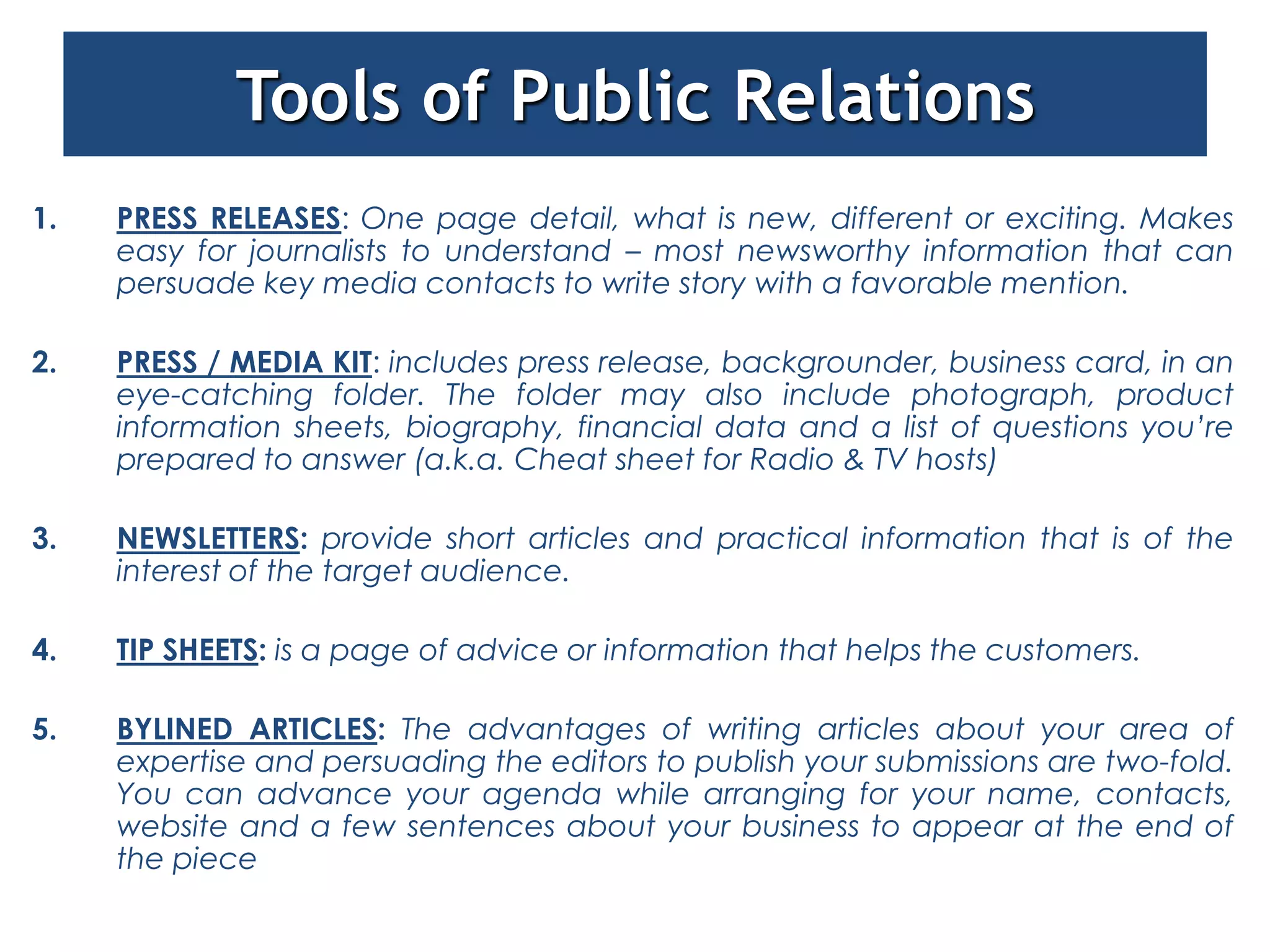Tools of Public Relations
1.   PRESS RELEASES: One page detail, what is new, different or exciting. Makes
     easy for journalists to understand – most newsworthy information that can
     persuade key media contacts to write story with a favorable mention.

2.   PRESS / MEDIA KIT: includes press release, backgrounder, business card, in an
     eye-catching folder. The folder may also include photograph, product
     information sheets, biography, financial data and a list of questions you’re
     prepared to answer (a.k.a. Cheat sheet for Radio & TV hosts)

3.   NEWSLETTERS: provide short articles and practical information that is of the
     interest of the target audience.

4.   TIP SHEETS: is a page of advice or information that helps the customers.

5.   BYLINED ARTICLES: The advantages of writing articles about your area of
     expertise and persuading the editors to publish your submissions are two-fold.
     You can advance your agenda while arranging for your name, contacts,
     website and a few sentences about your business to appear at the end of
     the piece
 