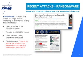 © 2016 KPMG International Cooperative (“KPMG International”), a Swiss entity. Member firms of the KPMG network of
independent firms are affiliated with KPMG International. KPMG International provides no client services. No member firm has
any authority to obligate or bind KPMG International or any other member firm vis-à-vis third parties, nor does KPMG
International have any such authority to obligate or bind any member firm. All rights reserved. NDPPS 133584
11
RECENT ATTACKS - RANSOMWARE
WHEN ALL YOUR DATA IS ENCRYPTED, RESISTANCE IS FUTILE
Ransomware – Malware that
infects the target host by
encrypting all data thereby holding
the victim hostage
• Looks legitimate to the
unsuspecting user
• The user is extorted for money
• Tactic achieves – Fear,
Uncertainty and Doubt
• The alternative – “in order to
resolve the situation in an
above-mentioned way you
should pay a fine of $300”
 