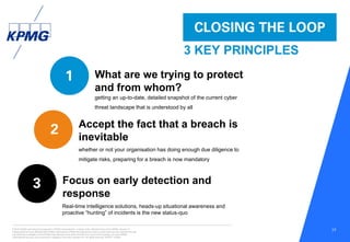 © 2016 KPMG International Cooperative (“KPMG International”), a Swiss entity. Member firms of the KPMG network of
independent firms are affiliated with KPMG International. KPMG International provides no client services. No member firm has
any authority to obligate or bind KPMG International or any other member firm vis-à-vis third parties, nor does KPMG
International have any such authority to obligate or bind any member firm. All rights reserved. NDPPS 133584
17
CLOSING THE LOOP
3 KEY PRINCIPLES
1
2
3
What are we trying to protect
and from whom?
Accept the fact that a breach is
inevitable
Focus on early detection and
response
getting an up-to-date, detailed snapshot of the current cyber
threat landscape that is understood by all
whether or not your organisation has doing enough due diligence to
mitigate risks, preparing for a breach is now mandatory
Real-time intelligence solutions, heads-up situational awareness and
proactive “hunting” of incidents is the new status-quo
 