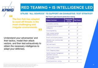 © 2016 KPMG International Cooperative (“KPMG International”), a Swiss entity. Member firms of the KPMG network of
independent firms are affiliated with KPMG International. KPMG International provides no client services. No member firm has
any authority to obligate or bind KPMG International or any other member firm vis-à-vis third parties, nor does KPMG
International have any such authority to obligate or bind any member firm. All rights reserved. NDPPS 133584
19
RED TEAMING + IS INTELLIGENCE LED
UTILISE “ALL SOURCES” TO SUPPORT AN EXHAUSTIVE TEST STRATEGY
Understand your adversaries' and
their tactics, model their attack
vectors, and then test exhaustively to
obtain the necessary intelligence to
adapt your defenses.
“
”
The lion fish has adapted
to ward off threats in the
most challenging and
irregular environments.
 