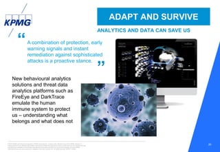© 2016 KPMG International Cooperative (“KPMG International”), a Swiss entity. Member firms of the KPMG network of
independent firms are affiliated with KPMG International. KPMG International provides no client services. No member firm has
any authority to obligate or bind KPMG International or any other member firm vis-à-vis third parties, nor does KPMG
International have any such authority to obligate or bind any member firm. All rights reserved. NDPPS 133584
20
“
”
ADAPT AND SURVIVE
ANALYTICS AND DATA CAN SAVE US
New behavioural analytics
solutions and threat data
analytics platforms such as
FireEye and DarkTrace
emulate the human
immune system to protect
us – understanding what
belongs and what does not
A combination of protection, early
warning signals and instant
remediation against sophisticated
attacks is a proactive stance.
 
