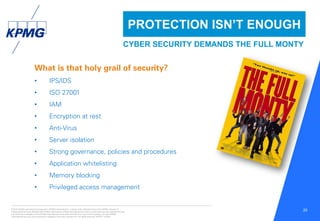 © 2016 KPMG International Cooperative (“KPMG International”), a Swiss entity. Member firms of the KPMG network of
independent firms are affiliated with KPMG International. KPMG International provides no client services. No member firm has
any authority to obligate or bind KPMG International or any other member firm vis-à-vis third parties, nor does KPMG
International have any such authority to obligate or bind any member firm. All rights reserved. NDPPS 133584
25
What is that holy grail of security?
• IPS/IDS
• ISO 27001
• IAM
• Encryption at rest
• Anti-Virus
• Server isolation
• Strong governance, policies and procedures
• Application whitelisting
• Memory blocking
• Privileged access management
PROTECTION ISN’T ENOUGH
CYBER SECURITY DEMANDS THE FULL MONTY
 