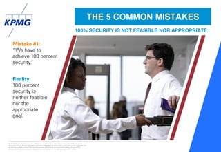 © 2016 KPMG International Cooperative (“KPMG International”), a Swiss entity. Member firms of the KPMG network of
independent firms are affiliated with KPMG International. KPMG International provides no client services. No member firm has
any authority to obligate or bind KPMG International or any other member firm vis-à-vis third parties, nor does KPMG
International have any such authority to obligate or bind any member firm. All rights reserved. NDPPS 133584
27
Mistake #1:
“We have to
achieve 100 percent
security.”
Reality:
100 percent
security is
neither feasible
nor the
appropriate
goal.
THE 5 COMMON MISTAKES
100% SECURITY IS NOT FEASIBLE NOR APPROPRIATE
 