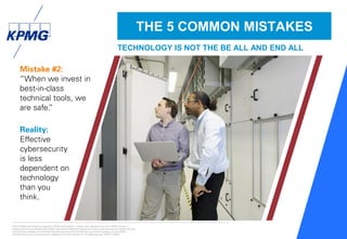 © 2016 KPMG International Cooperative (“KPMG International”), a Swiss entity. Member firms of the KPMG network of
independent firms are affiliated with KPMG International. KPMG International provides no client services. No member firm has
any authority to obligate or bind KPMG International or any other member firm vis-à-vis third parties, nor does KPMG
International have any such authority to obligate or bind any member firm. All rights reserved. NDPPS 133584
28
Mistake #2:
“When we invest in
best-in-class
technical tools, we
are safe.”
Reality:
Effective
cybersecurity
is less
dependent on
technology
than you
think.
THE 5 COMMON MISTAKES
TECHNOLOGY IS NOT THE BE ALL AND END ALL
 