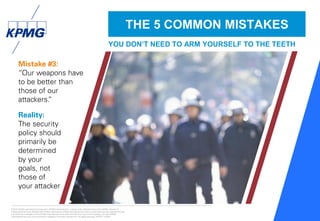 © 2016 KPMG International Cooperative (“KPMG International”), a Swiss entity. Member firms of the KPMG network of
independent firms are affiliated with KPMG International. KPMG International provides no client services. No member firm has
any authority to obligate or bind KPMG International or any other member firm vis-à-vis third parties, nor does KPMG
International have any such authority to obligate or bind any member firm. All rights reserved. NDPPS 133584
29
Mistake #3:
“Our weapons have
to be better than
those of our
attackers.”
Reality:
The security
policy should
primarily be
determined
by your
goals, not
those of
your attacker
THE 5 COMMON MISTAKES
YOU DON’T NEED TO ARM YOURSELF TO THE TEETH
 