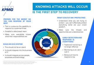 © 2016 KPMG International Cooperative (“KPMG International”), a Swiss entity. Member firms of the KPMG network of
independent firms are affiliated with KPMG International. KPMG International provides no client services. No member firm has
any authority to obligate or bind KPMG International or any other member firm vis-à-vis third parties, nor does KPMG
International have any such authority to obligate or bind any member firm. All rights reserved. NDPPS 133584
33
KNOWING ATTACKS WILL OCCUR
PREPARE FOR THE WORST SO
YOU CAN RESPOND AT YOUR
BEST
• Train or outsource the capability to
respond to a potential threat
• Establish a data breach team
• Make sure everybody knows
what their responsibilities are
WHAT EXACTLY AM I PROTECTING
• Understand what you are trying to
protect – you can’t effectively protect
everything (what are your crown
jewels?).
• Make sure the threats and
opportunities are understood are
EARLY DETECTION AND
RESPONSE IS
EVERYTHING
• Traditional monitoring is
no longer effective
• Monitoring is art, don’t
rush it
• Being sure how to
respond is key
BUILD AN ECO-SYSTEM
• This should not be an island
• It should integrate into the business
of IT
• It should integrate across people,
processes and technology
IS THE FIRST STEP TO RECOVERY
 