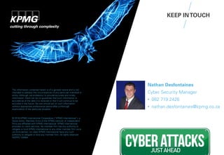 Nathan Desfontaines
Cyber Security Manager
• 082 719 2426
• nathan.desfontaines@kpmg.co.za
The information contained herein is of a general nature and is not
intended to address the circumstances of any particular individual or
entity. Although we endeavour to provide accurate and timely
information, there can be no guarantee that such information is
accurate as of the date it is received or that it will continue to be
accurate in the future. No one should act on such information
without appropriate professional advice after a thorough
examination of the particular situation.
© 2016 KPMG International Cooperative (“KPMG International”), a
Swiss entity. Member firms of the KPMG network of independent
firms are affiliated with KPMG International. KPMG International
provides no client services. No member firm has any authority to
obligate or bind KPMG International or any other member firm vis-à-
vis third parties, nor does KPMG International have any such
authority to obligate or bind any member firm. All rights reserved.
NDPPS 133584
KEEP INTOUCH
 