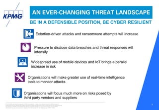 © 2016 KPMG International Cooperative (“KPMG International”), a Swiss entity. Member firms of the KPMG network of
independent firms are affiliated with KPMG International. KPMG International provides no client services. No member firm has
any authority to obligate or bind KPMG International or any other member firm vis-à-vis third parties, nor does KPMG
International have any such authority to obligate or bind any member firm. All rights reserved. NDPPS 133584
5
AN EVER-CHANGING THREAT LANDSCAPE
BE IN A DEFENSIBLE POSITION, BE CYBER RESILIENT
Extortion-driven attacks and ransomware attempts will increase
Pressure to disclose data breaches and threat responses will
intensify
Widespread use of mobile devices and IoT brings a parallel
increase in risk
Organisations will make greater use of real-time intelligence
tools to monitor attacks
Organisations will focus much more on risks posed by
third party vendors and suppliers
 