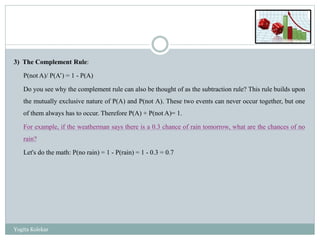3) The Complement Rule:
P(not A)/ P(A’) = 1 - P(A)
Do you see why the complement rule can also be thought of as the subtraction rule? This rule builds upon
the mutually exclusive nature of P(A) and P(not A). These two events can never occur together, but one
of them always has to occur. Therefore P(A) + P(not A)= 1.
For example, if the weatherman says there is a 0.3 chance of rain tomorrow, what are the chances of no
rain?
Let's do the math: P(no rain) = 1 - P(rain) = 1 - 0.3 = 0.7
Yogita Kolekar
 