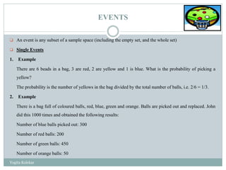 EVENTS
 An event is any subset of a sample space (including the empty set, and the whole set)
 Single Events
1. Example
There are 6 beads in a bag, 3 are red, 2 are yellow and 1 is blue. What is the probability of picking a
yellow?
The probability is the number of yellows in the bag divided by the total number of balls, i.e. 2/6 = 1/3.
2. Example
There is a bag full of coloured balls, red, blue, green and orange. Balls are picked out and replaced. John
did this 1000 times and obtained the following results:
Number of blue balls picked out: 300
Number of red balls: 200
Number of green balls: 450
Number of orange balls: 50
Yogita Kolekar
 