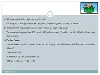 a) What is the probability of picking a green ball?
For every 1000 balls picked out, 450 are green. Therefore P(green) = 450/1000 = 0.45
b) If there are 100 balls in the bag, how many of them are likely to be green?
The experiment suggests that 450 out of 1000 balls are green. Therefore, out of 100 balls, 45 are green
(using ratios).
3. Playing Cards:
A man chooses a card at random from a pack of playing cards. What is the probability that the card is a
Queen?
Total cards = 52
Red cards = 26 and Black cards = 26
P(Card is a Queen) = 4/52 = 1/13
Yogita Kolekar
 