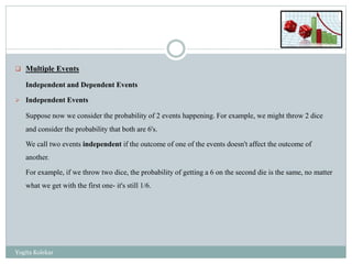  Multiple Events
Independent and Dependent Events
 Independent Events
Suppose now we consider the probability of 2 events happening. For example, we might throw 2 dice
and consider the probability that both are 6's.
We call two events independent if the outcome of one of the events doesn't affect the outcome of
another.
For example, if we throw two dice, the probability of getting a 6 on the second die is the same, no matter
what we get with the first one- it's still 1/6.
Yogita Kolekar
 