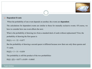  Dependent Events
When the probability of one event depends on another, the events are dependent.
The calculations for dependent events are similar to those for mutually exclusive events. Of course, we
have to consider how one event affects the next.
What is the probability of drawing two from a standard deck of cards without replacement? First, the
probability of drawing the first queen is
P(Q1) = 4 ÷ 52 = 0.077
But the probability of drawing a second queen is different because now there are only three queens and
51 cards.
P(Q2) = 3 ÷ 51 = 0.059
The probability is still the product of the two probabilities
P(Q1, Q2) = 0.077 x 0.059 = 0.0045
Yogita Kolekar
 