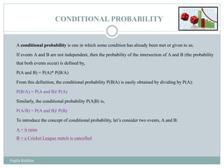 CONDITIONAL PROBABILITY
A conditional probability is one in which some condition has already been met or given to us.
If events A and B are not independent, then the probability of the intersection of A and B (the probability
that both events occur) is defined by,
P(A and B) = P(A)* P(B/A)
From this definition, the conditional probability P(B|A) is easily obtained by dividing by P(A):
P(B/A) = P(A and B)/ P(A)
Similarly, the conditional probability P(A|B) is,
P(A/B) = P(A and B)/ P(B)
To introduce the concept of conditional probability, let’s consider two events, A and B:
A = it rains
B = a Cricket League match is cancelled
Yogita Kolekar
 