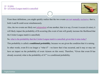 From these definitions, you might quickly realize that the two events are not mutually exclusive; that is,
both A and B could occur simultaneously.
Also, the two events are likely not independent of one another; that is to say, if event A occurs (it rains), it
will likely impact the probability of B occurring (the event of rain will greatly increase the likelihood that
the Cricket League match is cancelled).
So, what is the probability that the Cricket League match is cancelled, given that it rains today?
This probability is called a conditional probability, because we are given the condition that it is raining.
In other words, event B is no longer a “what if” - we know that it has occurred, and it may or may not
have an impact on the probability of event A(more on this soon). Therefore, “Given that event B has
already occurred, what is the probability of A?” is a conditional probability.
A = it rains
B = a Cricket League match is cancelled
Yogita Kolekar
 