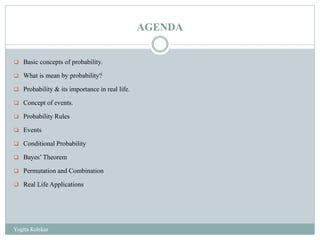 AGENDA
 Basic concepts of probability.
 What is mean by probability?
 Probability & its importance in real life.
 Concept of events.
 Probability Rules
 Events
 Conditional Probability
 Bayes’ Theorem
 Permutation and Combination
 Real Life Applications
Yogita Kolekar
 