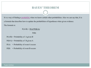 BAYES’ THEOREM
It is a way of finding a probability when we know certain other probabilities. Also we can say that, It is
a formula that describes how to update the probabilities of hypotheses when given evidence.
The formula is:
P(A/B) = P(A)*P(B/A)
P(B)
P(A/B) = Probability of A given B
P(B/A) = Probability of B given A
P(A) = Probability of event A occurs
P(B) = Probability of event B occurs
Yogita Kolekar
 