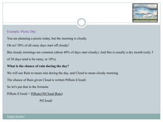 Example: Picnic Day
You are planning a picnic today, but the morning is cloudy.
Oh no! 50% of all rainy days start off cloudy!
But cloudy mornings are common (about 40% of days start cloudy). And this is usually a dry month (only 3
of 30 days tend to be rainy, or 10%)
What is the chance of rain during the day?
We will use Rain to mean rain during the day, and Cloud to mean cloudy morning.
The chance of Rain given Cloud is written P(Rain |Cloud)
So let's put that in the formula:
P(Rain |Cloud) = P(Rain) P(Cloud |Rain)
P(Cloud)
Yogita Kolekar
 