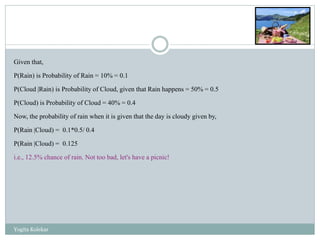 Given that,
P(Rain) is Probability of Rain = 10% = 0.1
P(Cloud |Rain) is Probability of Cloud, given that Rain happens = 50% = 0.5
P(Cloud) is Probability of Cloud = 40% = 0.4
Now, the probability of rain when it is given that the day is cloudy given by,
P(Rain |Cloud) = 0.1*0.5/ 0.4
P(Rain |Cloud) = 0.125
i.e., 12.5% chance of rain. Not too bad, let's have a picnic!
Yogita Kolekar
 