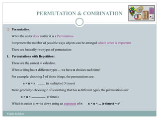 PERMUTATION & COMBINATION
 Permutation:
When the order does matter it is a Permutation.
It represent the number of possible ways objects can be arranged where order is important.
There are basically two types of permutation:
1. Permutations with Repetition:
These are the easiest to calculate.
When a thing has n different types ... we have n choices each time!
For example: choosing 3 of those things, the permutations are:
n × n × n ......... (n multiplied 3 times)
More generally: choosing r of something that has n different types, the permutations are:
n × n × ................. (r times)
Which is easier to write down using an exponent of r: n × n × ... (r times) = nr
Yogita Kolekar
 
